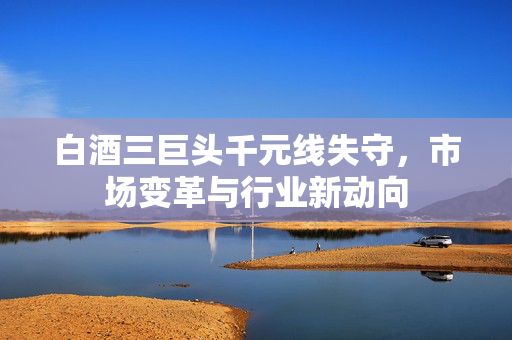 白酒三巨头千元线失守，市场变革与行业新动向