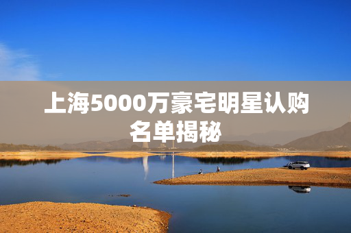 上海5000万豪宅明星认购名单揭秘