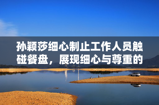 孙颖莎细心制止工作人员触碰餐盘，展现细心与尊重的瞬间