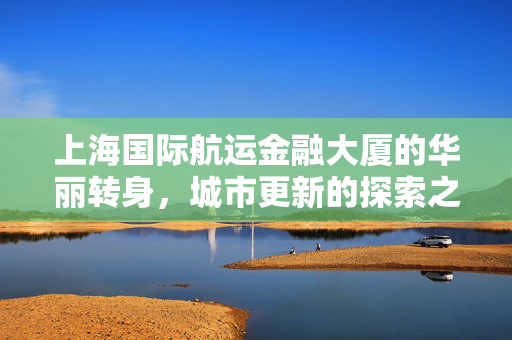 上海国际航运金融大厦的华丽转身，城市更新的探索之旅