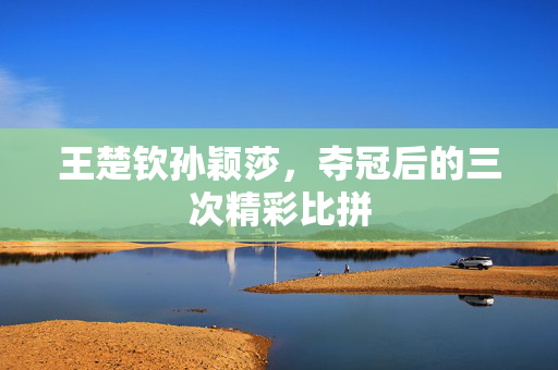 王楚钦孙颖莎，夺冠后的三次精彩比拼