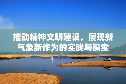 推动精神文明建设，展现新气象新作为的实践与探索