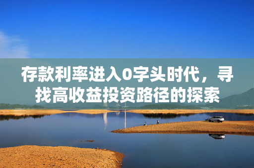 存款利率进入0字头时代，寻找高收益投资路径的探索