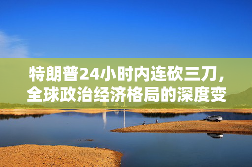 特朗普24小时内连砍三刀，全球政治经济格局的深度变革