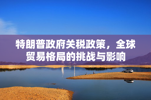 特朗普政府关税政策，全球贸易格局的挑战与影响