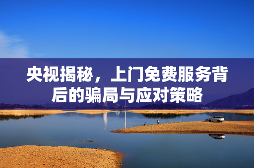 央视揭秘，上门免费服务背后的骗局与应对策略