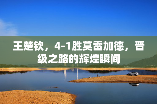 王楚钦，4-1胜莫雷加德，晋级之路的辉煌瞬间
