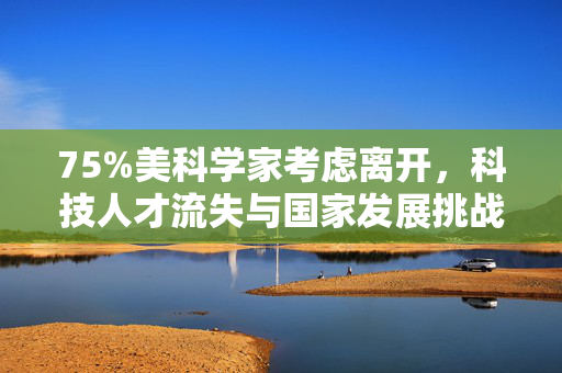 75%美科学家考虑离开，科技人才流失与国家发展挑战的碰撞