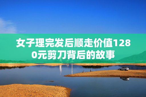 女子理完发后顺走价值1280元剪刀背后的故事