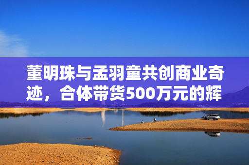 董明珠与孟羽童共创商业奇迹，合体带货500万元的辉煌时刻