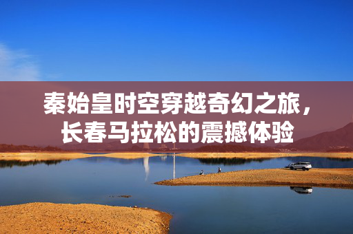 秦始皇时空穿越奇幻之旅，长春马拉松的震撼体验