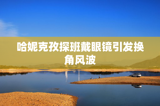 哈妮克孜探班戴眼镜引发换角风波