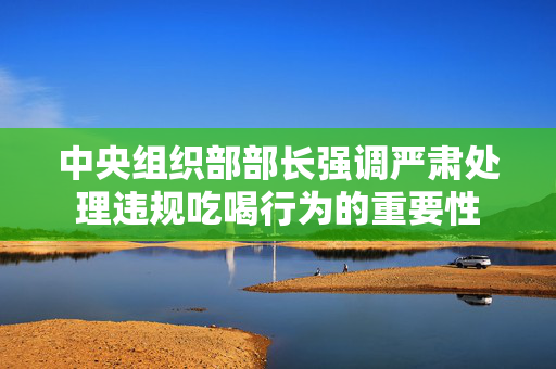 中央组织部部长强调严肃处理违规吃喝行为的重要性