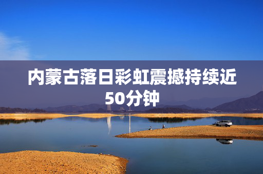 内蒙古落日彩虹震撼持续近50分钟