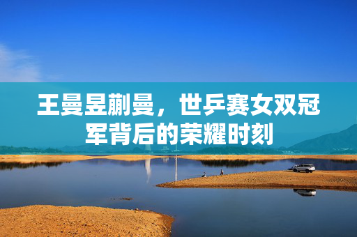 王曼昱蒯曼，世乒赛女双冠军背后的荣耀时刻