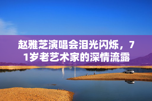 赵雅芝演唱会泪光闪烁，71岁老艺术家的深情流露