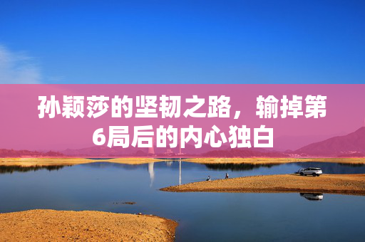 孙颖莎的坚韧之路，输掉第6局后的内心独白