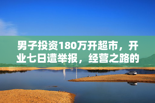 男子投资180万开超市，开业七日遭举报，经营之路的挑战与反思