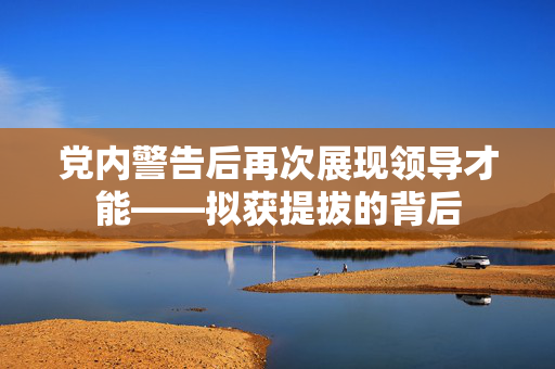 党内警告后再次展现领导才能——拟获提拔的背后
