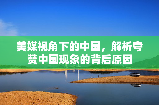美媒视角下的中国，解析夸赞中国现象的背后原因