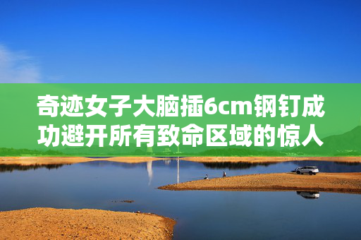 奇迹女子大脑插6cm钢钉成功避开所有致命区域的惊人康复之路