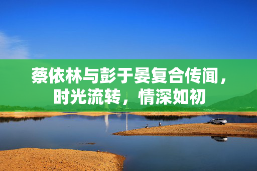 蔡依林与彭于晏复合传闻，时光流转，情深如初