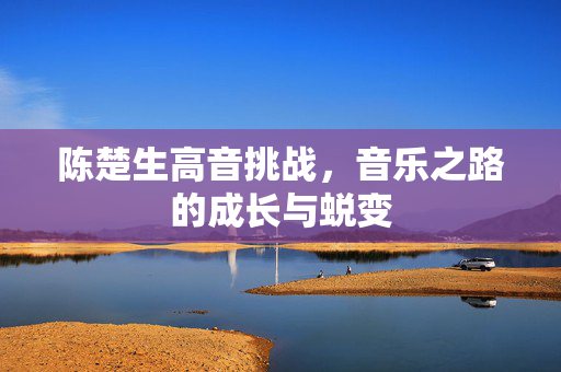 陈楚生高音挑战，音乐之路的成长与蜕变