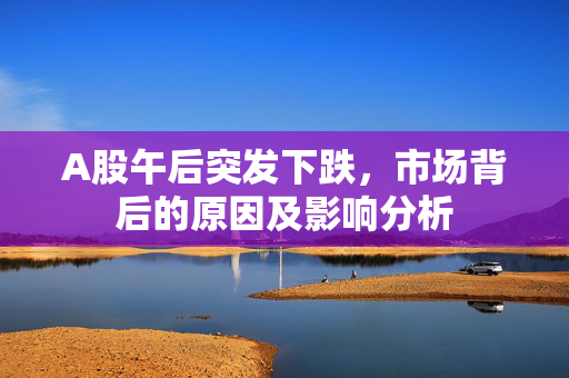 A股午后突发下跌，市场背后的原因及影响分析