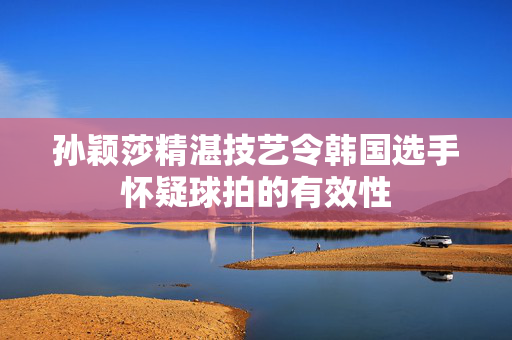 孙颖莎精湛技艺令韩国选手怀疑球拍的有效性