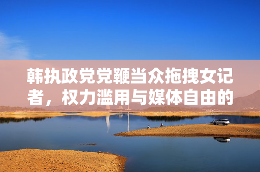 韩执政党党鞭当众拖拽女记者，权力滥用与媒体自由的双重危机