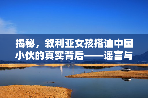 揭秘，叙利亚女孩搭讪中国小伙的真实背后——谣言与真相的较量