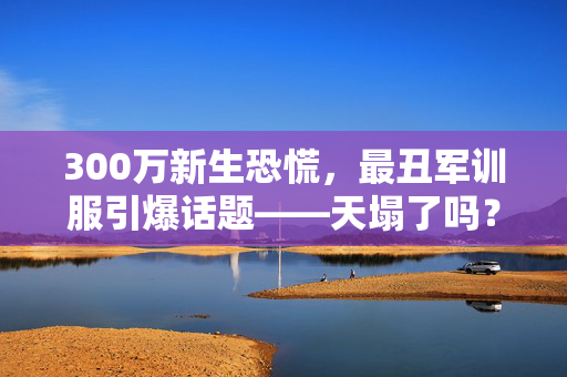 300万新生恐慌，最丑军训服引爆话题——天塌了吗？