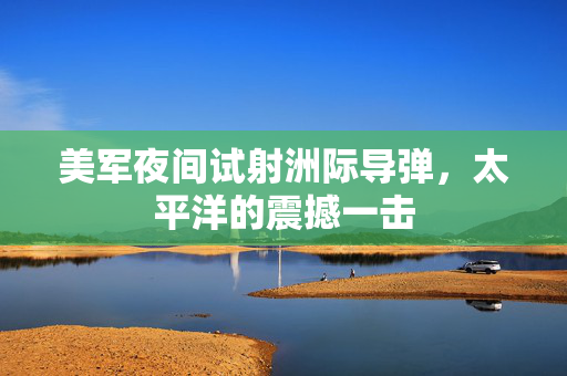 美军夜间试射洲际导弹，太平洋的震撼一击