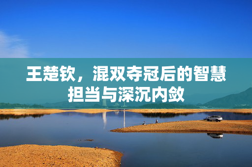 王楚钦，混双夺冠后的智慧担当与深沉内敛