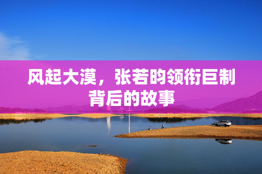 风起大漠，张若昀领衔巨制背后的故事