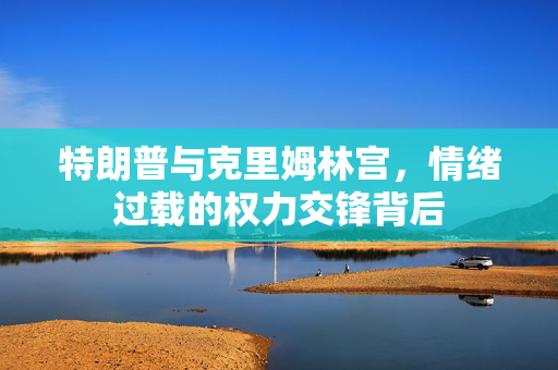 特朗普与克里姆林宫，情绪过载的权力交锋背后