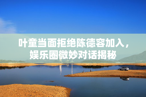 叶童当面拒绝陈德容加入，娱乐圈微妙对话揭秘