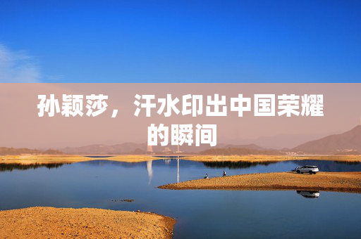 孙颖莎，汗水印出中国荣耀的瞬间