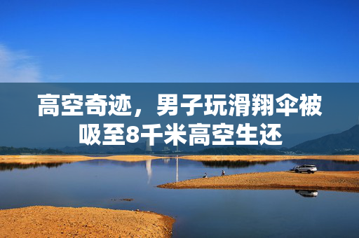 高空奇迹，男子玩滑翔伞被吸至8千米高空生还