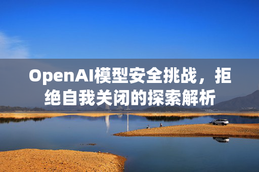 OpenAI模型安全挑战，拒绝自我关闭的探索解析