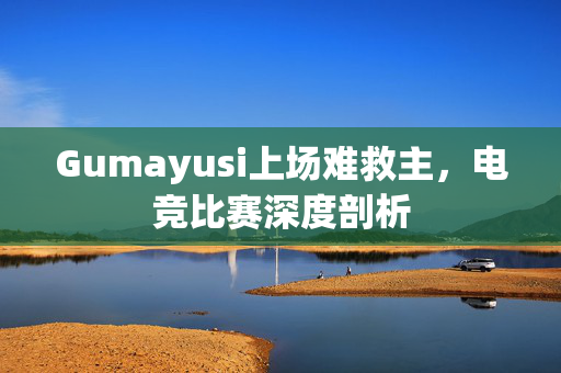 Gumayusi上场难救主，电竞比赛深度剖析