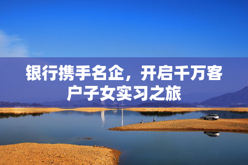银行携手名企，开启千万客户子女实习之旅