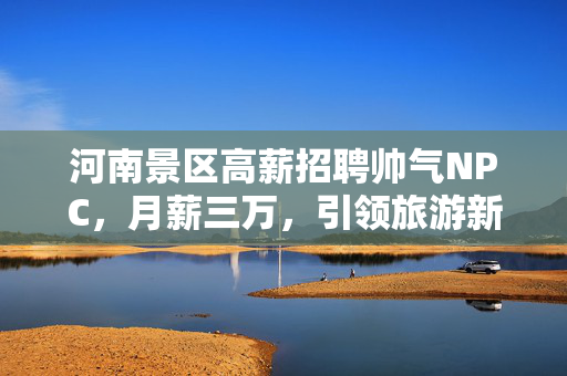 河南景区高薪招聘帅气NPC，月薪三万，引领旅游新风尚