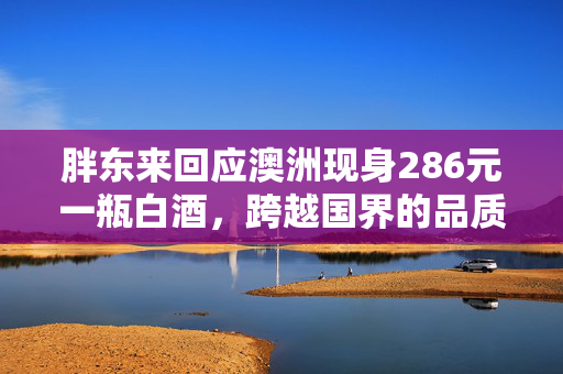 胖东来回应澳洲现身286元一瓶白酒，跨越国界的品质与信任