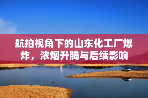 航拍视角下的山东化工厂爆炸，浓烟升腾与后续影响