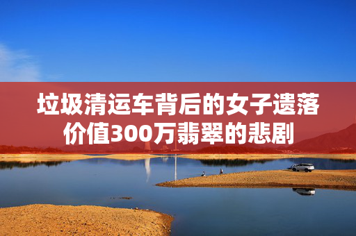 垃圾清运车背后的女子遗落价值300万翡翠的悲剧