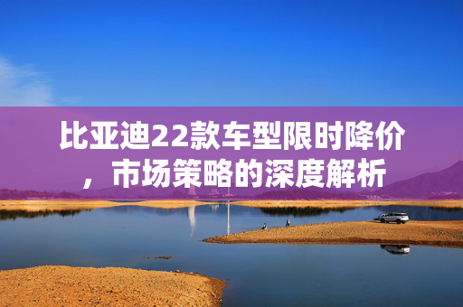 比亚迪22款车型限时降价，市场策略的深度解析