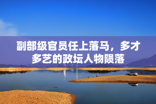 副部级官员任上落马，多才多艺的政坛人物陨落
