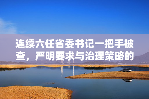 连续六任省委书记一把手被查，严明要求与治理策略的实践