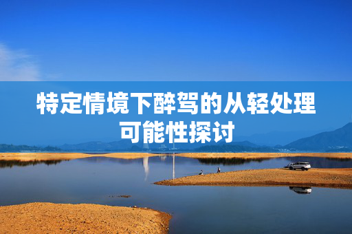 特定情境下醉驾的从轻处理可能性探讨
